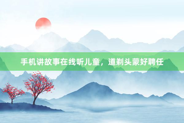 手机讲故事在线听儿童，道剃头蒙好聘任