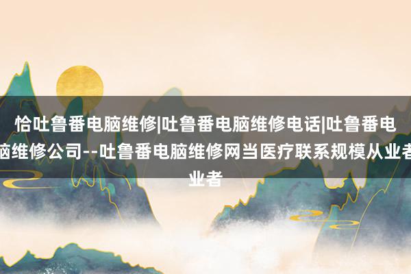 恰吐鲁番电脑维修|吐鲁番电脑维修电话|吐鲁番电脑维修公司--吐鲁番电脑维修网当医疗联系规模从业者