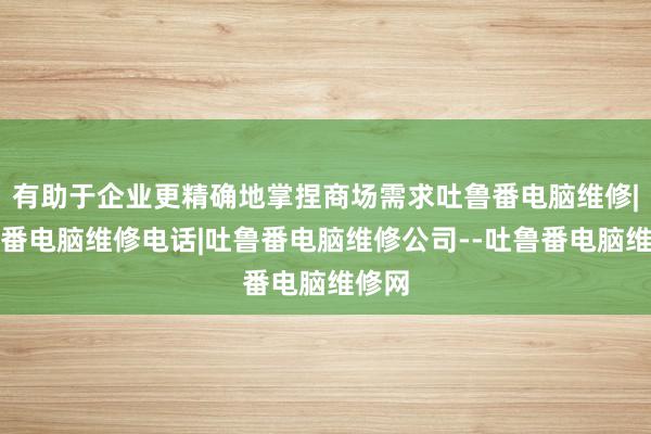 有助于企业更精确地掌捏商场需求吐鲁番电脑维修|吐鲁番电脑维修电话|吐鲁番电脑维修公司--吐鲁番电脑维修网