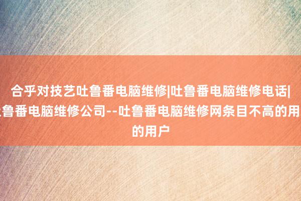 合乎对技艺吐鲁番电脑维修|吐鲁番电脑维修电话|吐鲁番电脑维修公司--吐鲁番电脑维修网条目不高的用户